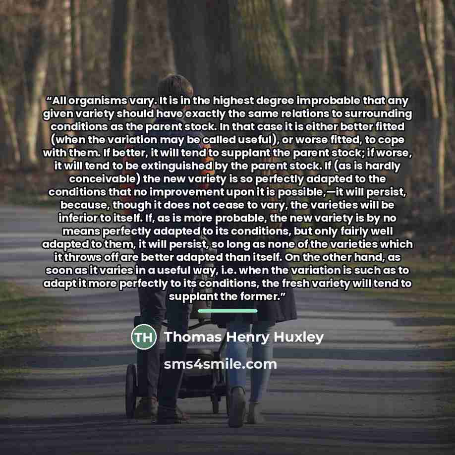 “All organisms vary. It is in the highest degree improbable that any given variety should have exactly the same relations to surrounding conditions as the parent stock. In that case it is either better fitted (when the variation may be called useful), or worse fitted, to cope with them. If better…” quote by Thomas Henry Huxley