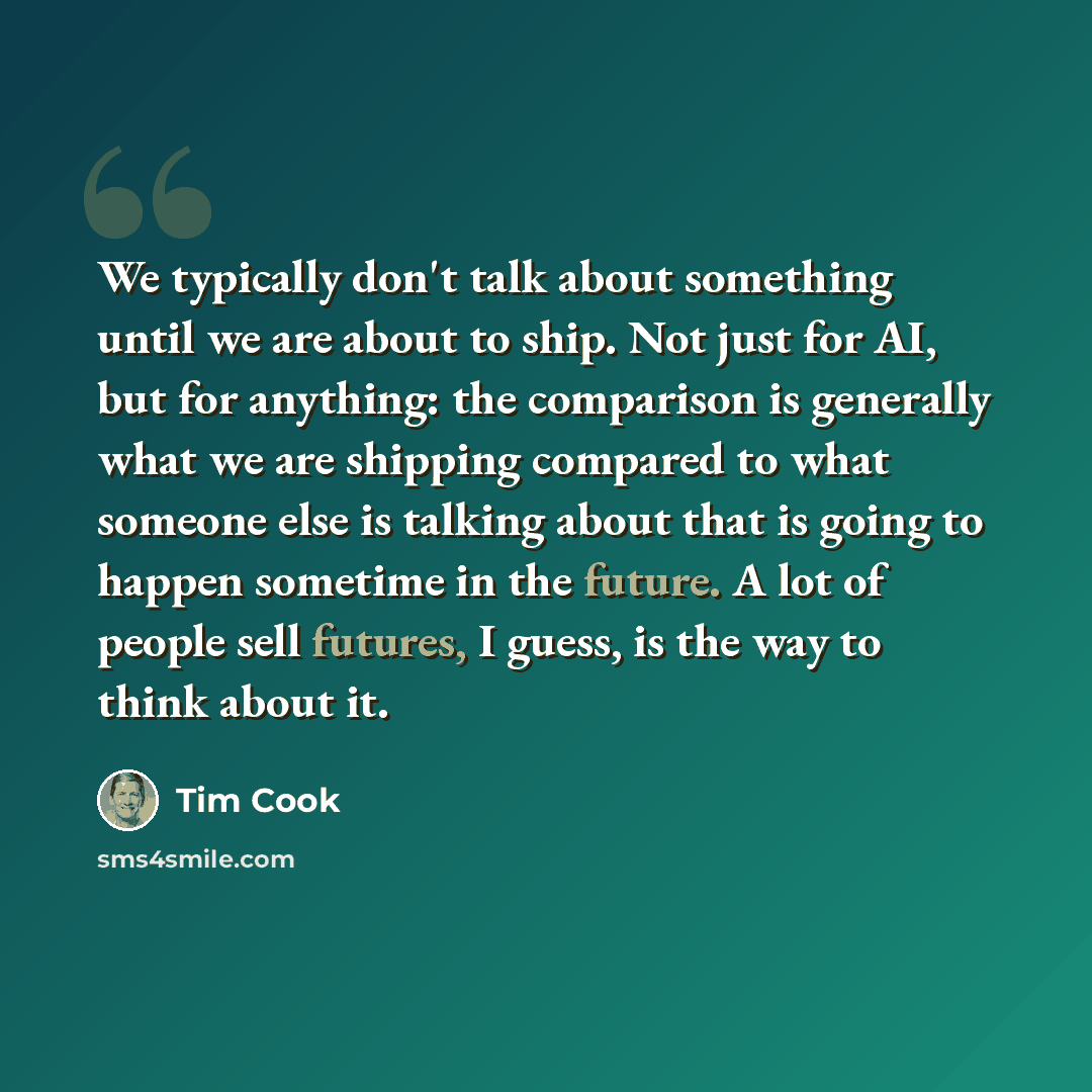 “We typically don't talk about something until we are about to ship. Not just for AI, but for anything: the comparison is generally what we are shipping compared to what someone else is talking about that is going to happen sometime in the future. A lot of people sell futures, I guess, is the way…” quote by Tim Cook