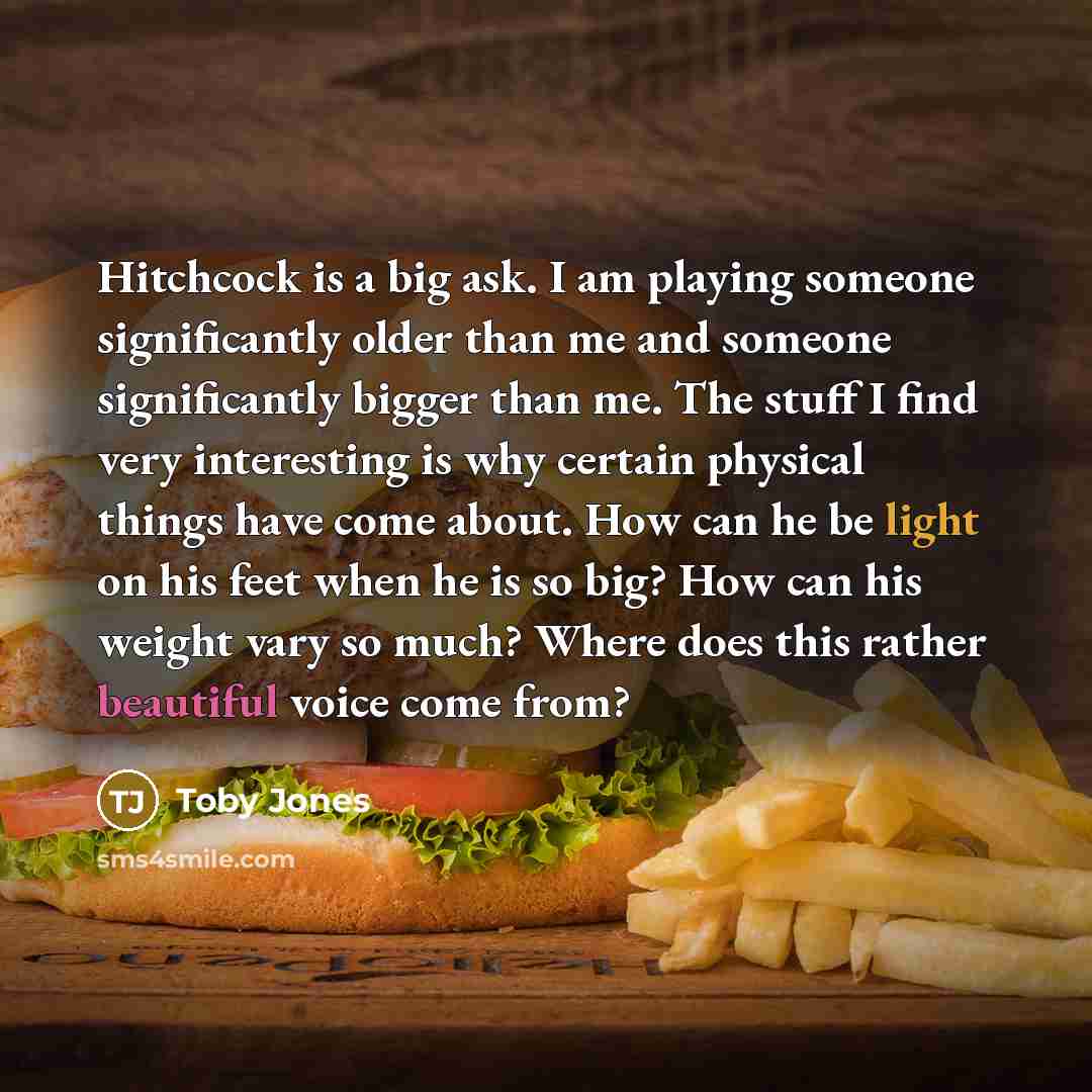 “Hitchcock is a big ask. I am playing someone significantly older than me and someone significantly bigger than me. The stuff I find very interesting is why certain physical things have come about. How can he be light on his feet when he is so big? How can his weight vary so much? Where does this…” quote by Toby Jones