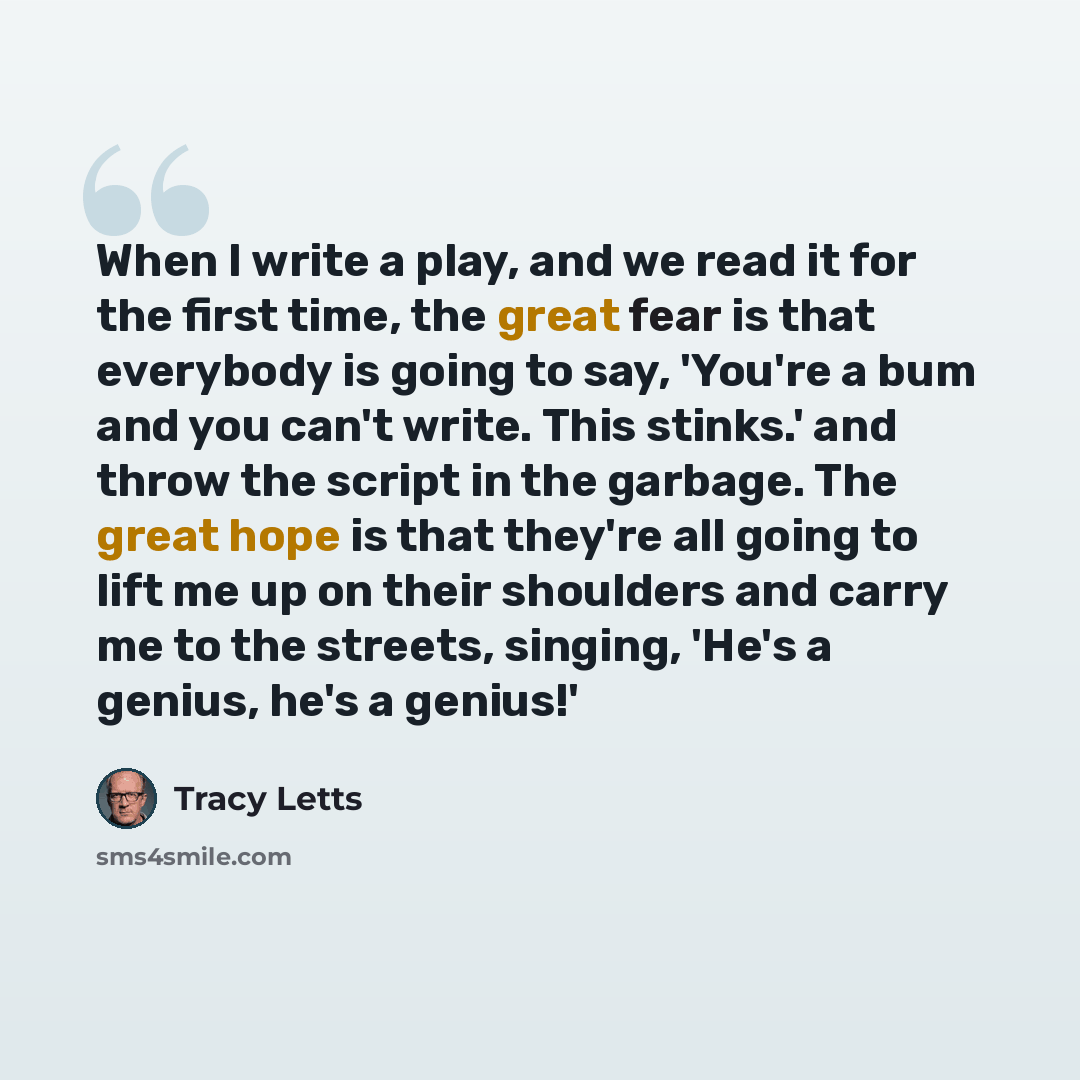 “When I write a play, and we read it for the first time, the great fear is that everybody is going to say, 'You're a bum and you can't write. This stinks.' and throw the script in the garbage. The great hope is that they're all going to lift me up on their shoulders and carry me to the streets…” quote by Tracy Letts