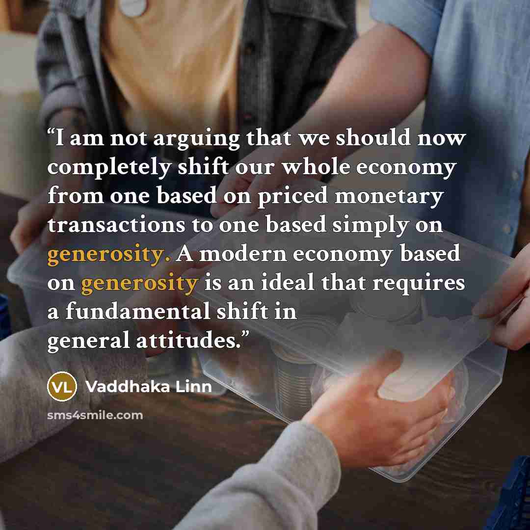 “I am not arguing that we should now completely shift our whole economy from one based on priced monetary transactions to one based simply on generosity. A modern economy based on generosity is an ideal that requires a fundamental shift in general attitudes.” quote by Vaddhaka Linn
