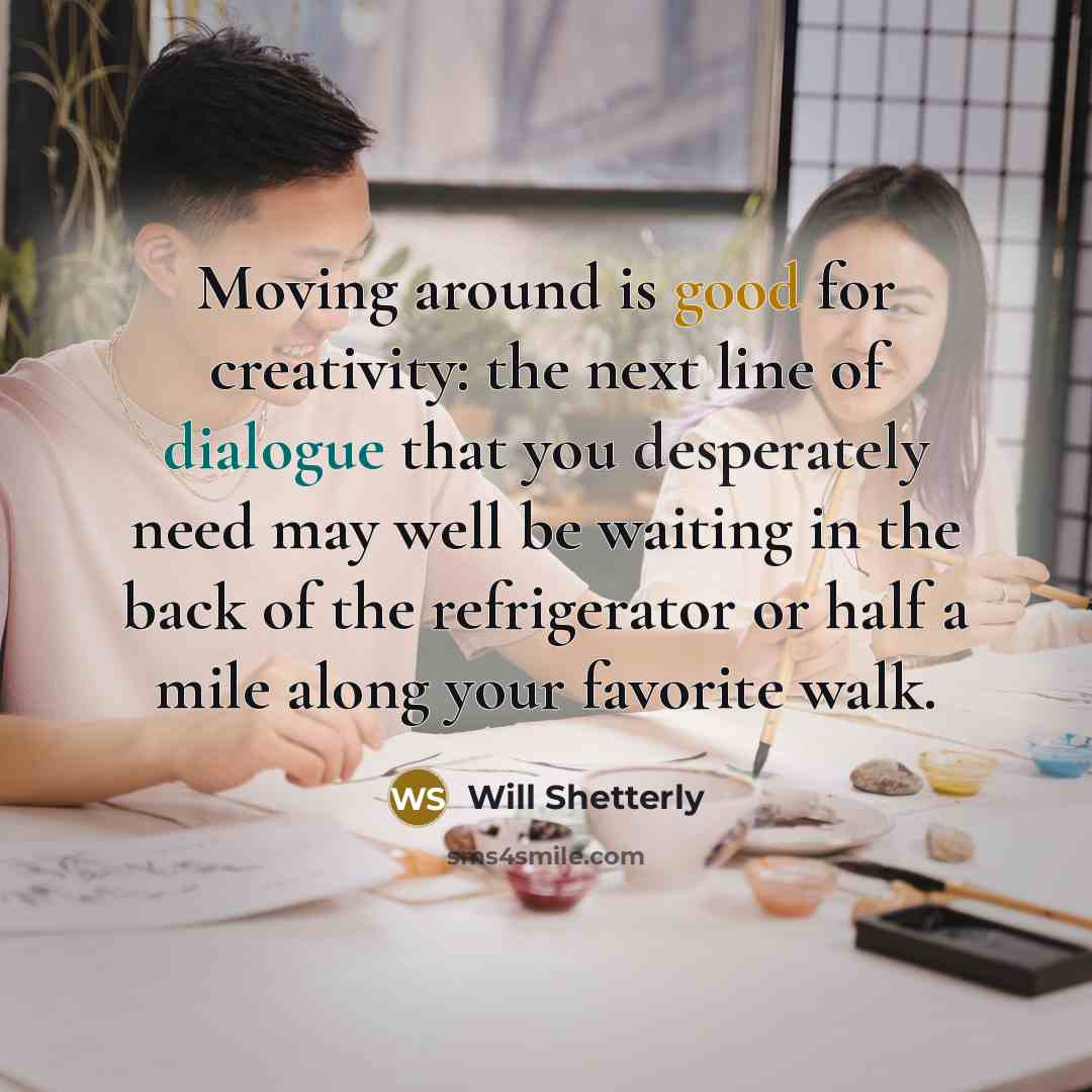 “Moving around is good for creativity: the next line of dialogue that you desperately need may well be waiting in the back of the refrigerator or half a mile along your favorite walk.” quote by Will Shetterly