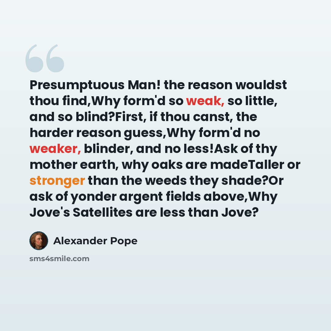 “Presumptuous Man! the reason wouldst thou find,Why form'd so weak, so little, and so blind?First, if thou canst, the harder reason guess,Why form'd no weaker, blinder, and no less!Ask of thy mother earth, why oaks are madeTaller or stronger than the weeds they shade?Or ask of yonder argent fields…” quote by Alexander Pope