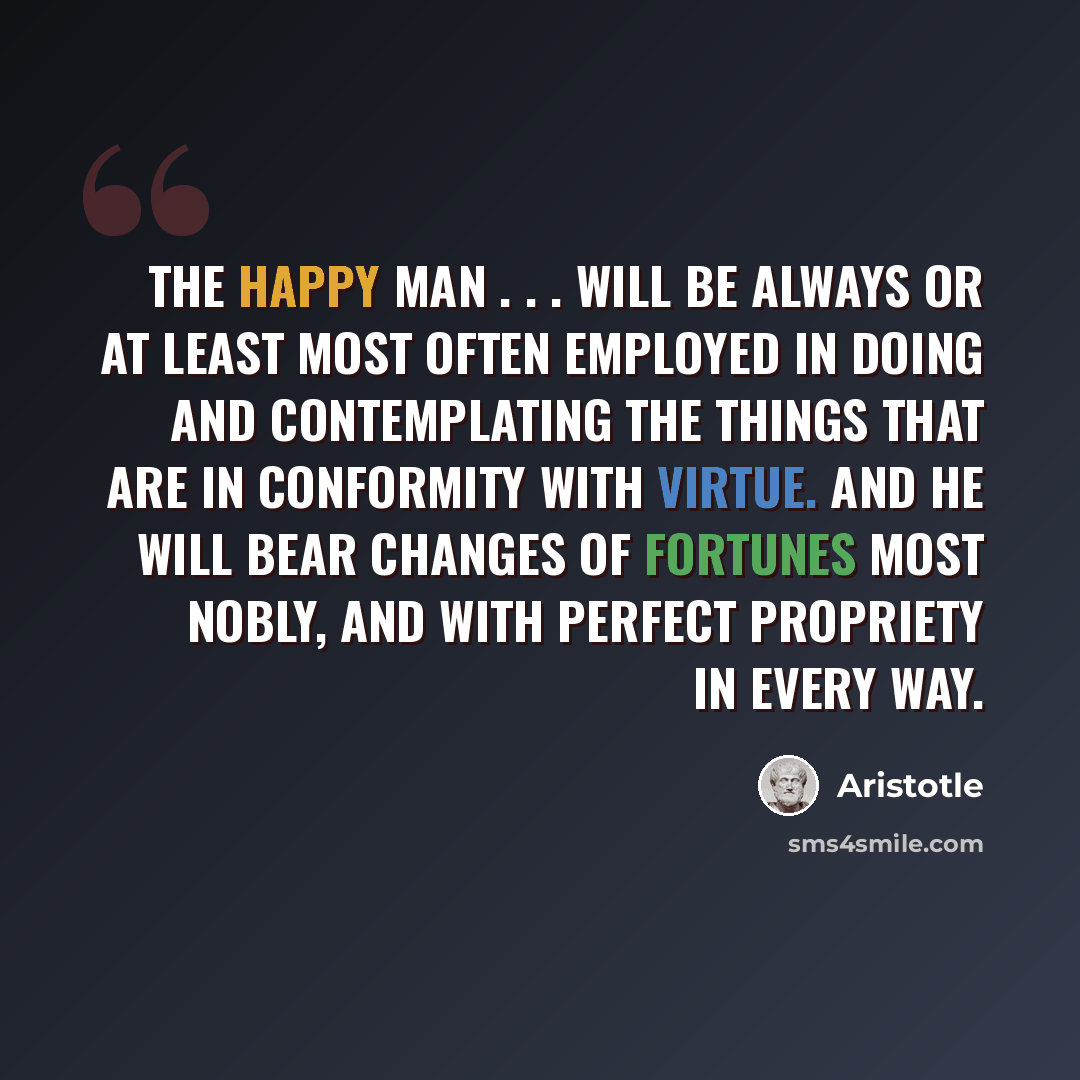 “The happy man . . . will be always or at least most often employed in doing and contemplating the things that are in conformity with virtue. And he will bear changes of fortunes most nobly, and with perfect propriety in every way.” quote by Aristotle