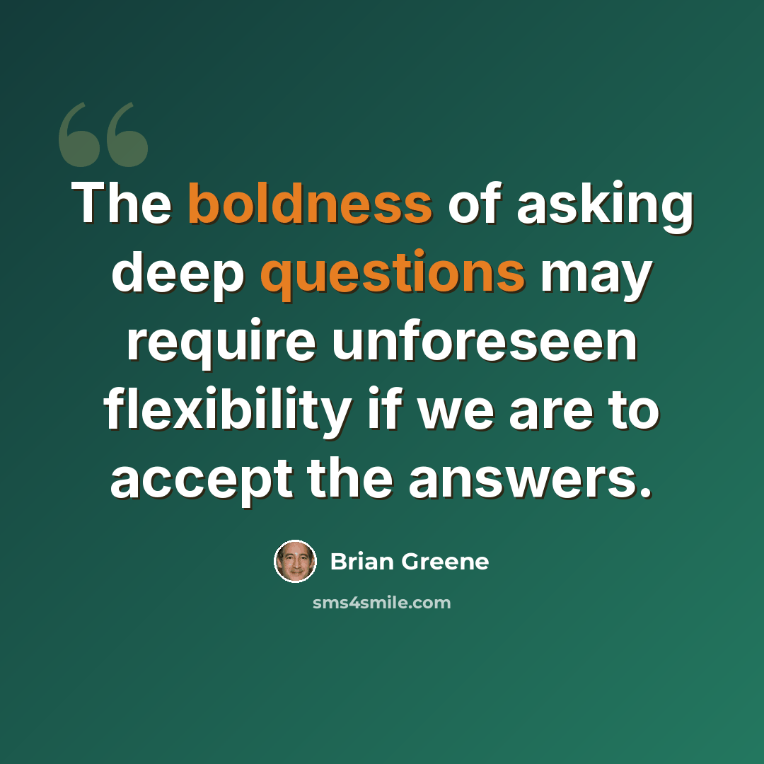 “The boldness of asking deep questions may require unforeseen flexibility if we are to accept the answers.” quote by Brian Greene