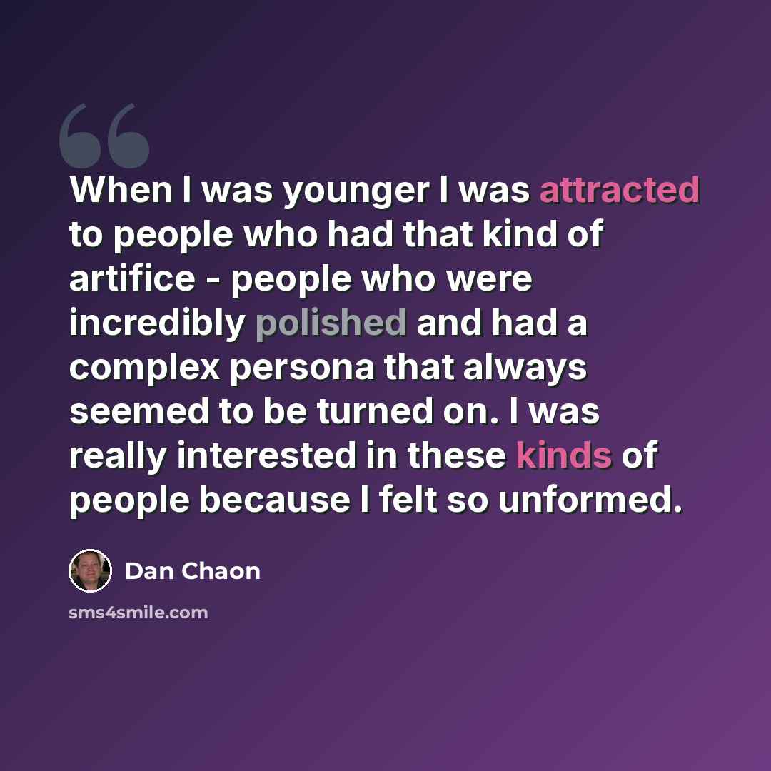“When I was younger I was attracted to people who had that kind of artifice - people who were incredibly polished and had a complex persona that always seemed to be turned on. I was really interested in these kinds of people because I felt so unformed.” quote by Dan Chaon