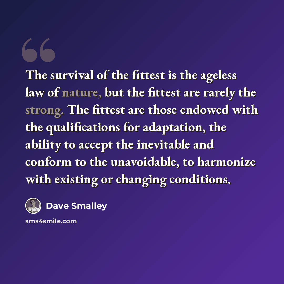 “The survival of the fittest is the ageless law of nature, but the fittest are rarely the strong. The fittest are those endowed with the qualifications for adaptation, the ability to accept the inevitable and conform to the unavoidable, to harmonize with existing or changing conditions.” quote by Dave Smalley