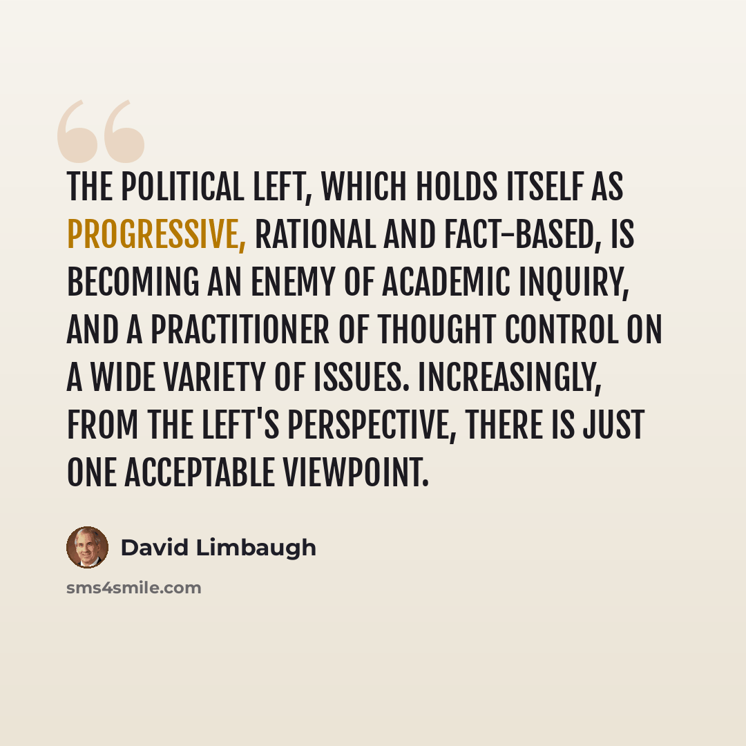 “The political left, which holds itself as progressive, rational and fact-based, is becoming an enemy of academic inquiry, and a practitioner of thought control on a wide variety of issues. Increasingly, from the left's perspective, there is just one acceptable viewpoint.” quote by David Limbaugh