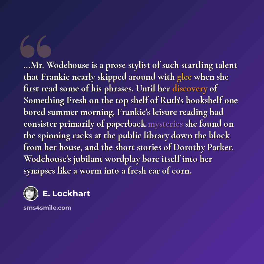 “...Mr. Wodehouse is a prose stylist of such startling talent that Frankie nearly skipped around with glee when she first read some of his phrases. Until her discovery of Something Fresh on the top shelf of Ruth's bookshelf one bored summer morning, Frankie's leisure reading had consister primarily…” quote by E. Lockhart