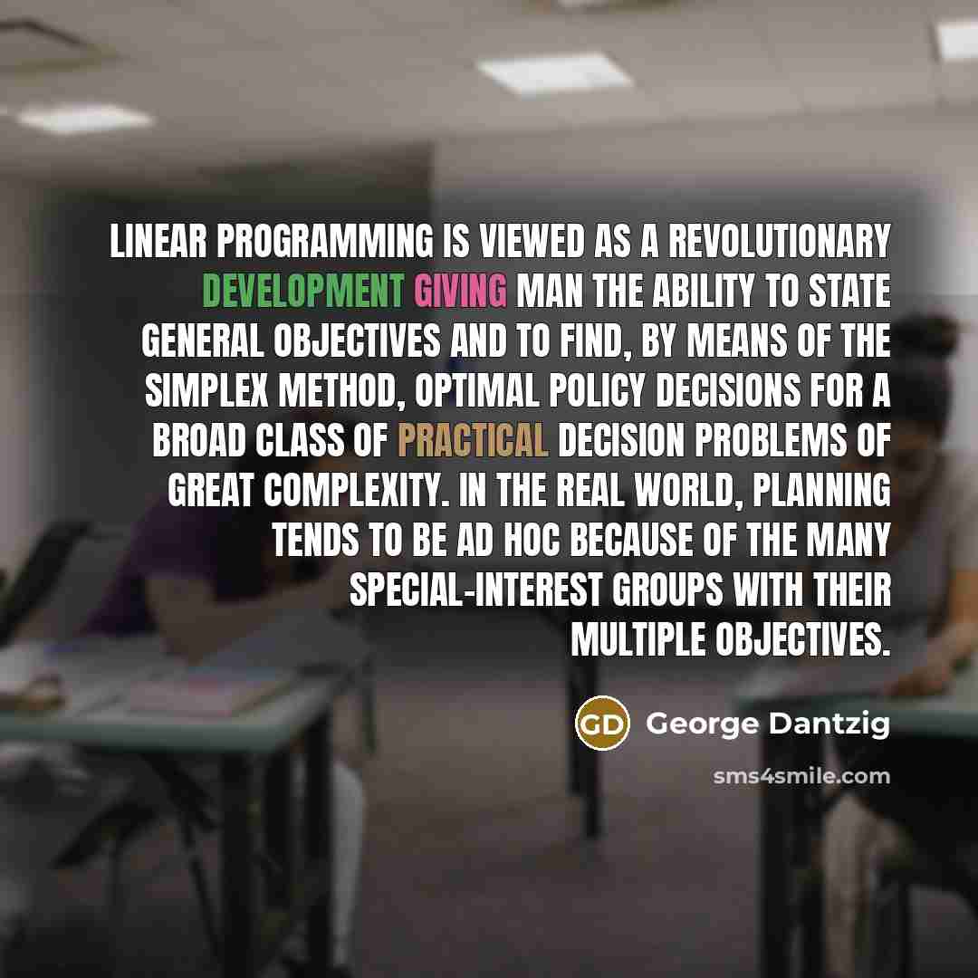 “Linear programming is viewed as a revolutionary development giving man the ability to state general objectives and to find, by means of the simplex method, optimal policy decisions for a broad class of practical decision problems of great complexity. In the real world, planning tends to be ad hoc…” quote by George Dantzig