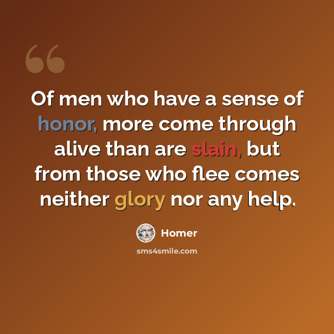 “Of men who have a sense of honor, more come through alive than are slain, but from those who flee comes neither glory nor any help.” quote by Homer