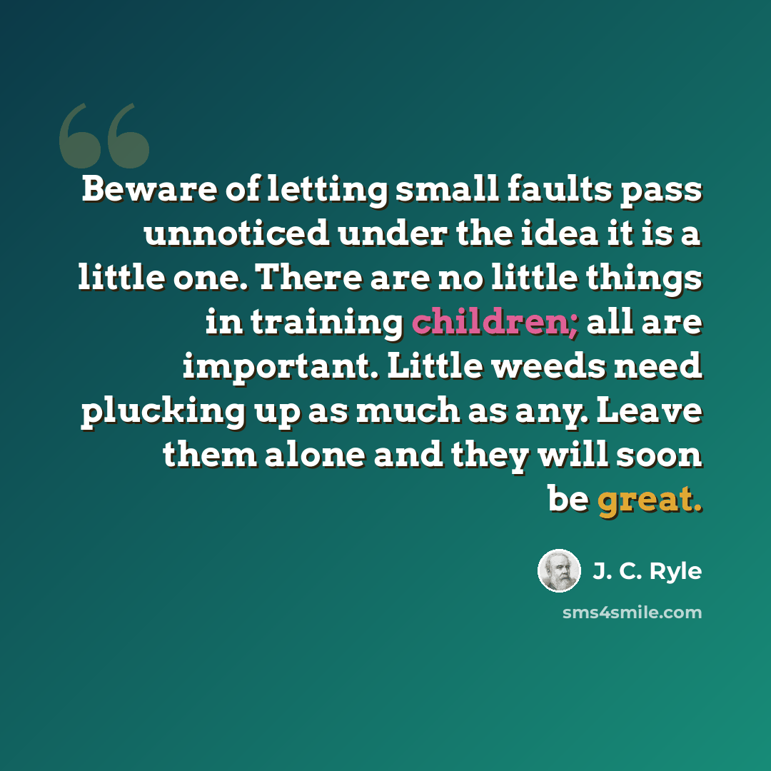 “Beware of letting small faults pass unnoticed under the idea it is a little one. There are no little things in training children; all are important. Little weeds need plucking up as much as any. Leave them alone and they will soon be great.” quote by J. C. Ryle