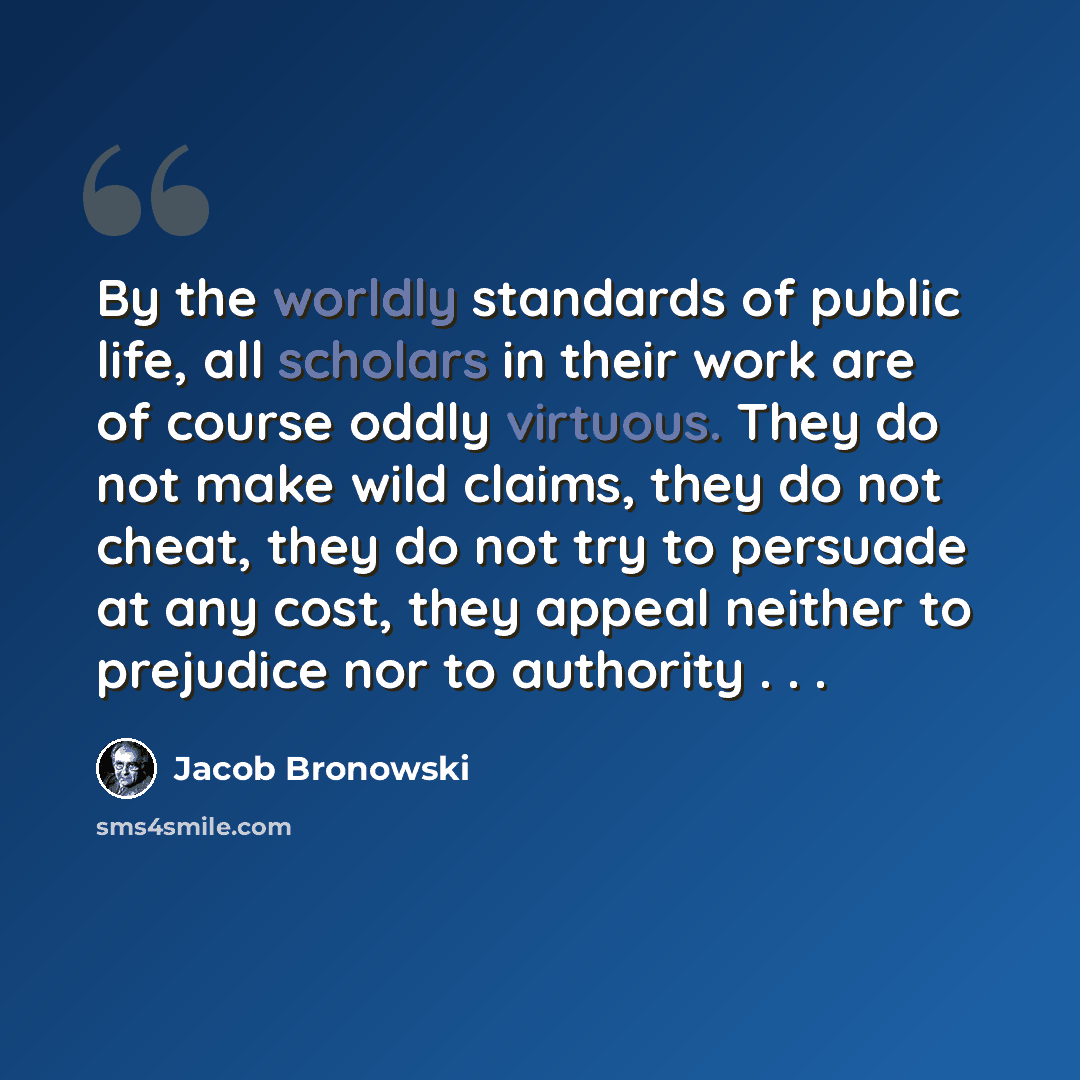 “By the worldly standards of public life, all scholars in their work are of course oddly virtuous. They do not make wild claims, they do not cheat, they do not try to persuade at any cost, they appeal neither to prejudice nor to authority . . .” quote by Jacob Bronowski