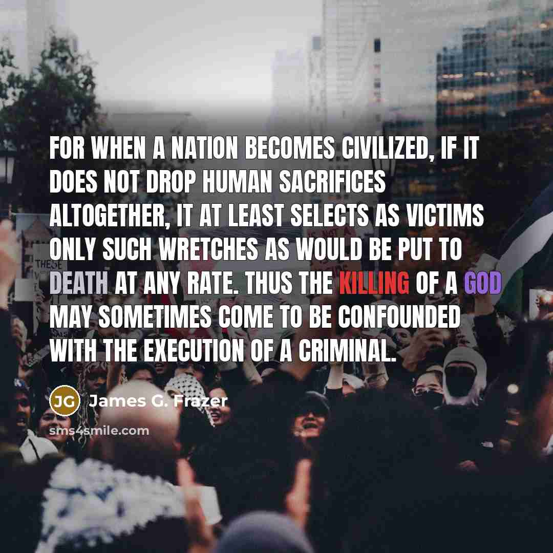 “For when a nation becomes civilized, if it does not drop human sacrifices altogether, it at least selects as victims only such wretches as would be put to death at any rate. Thus the killing of a god may sometimes come to be confounded with the execution of a criminal.” quote by James G. Frazer