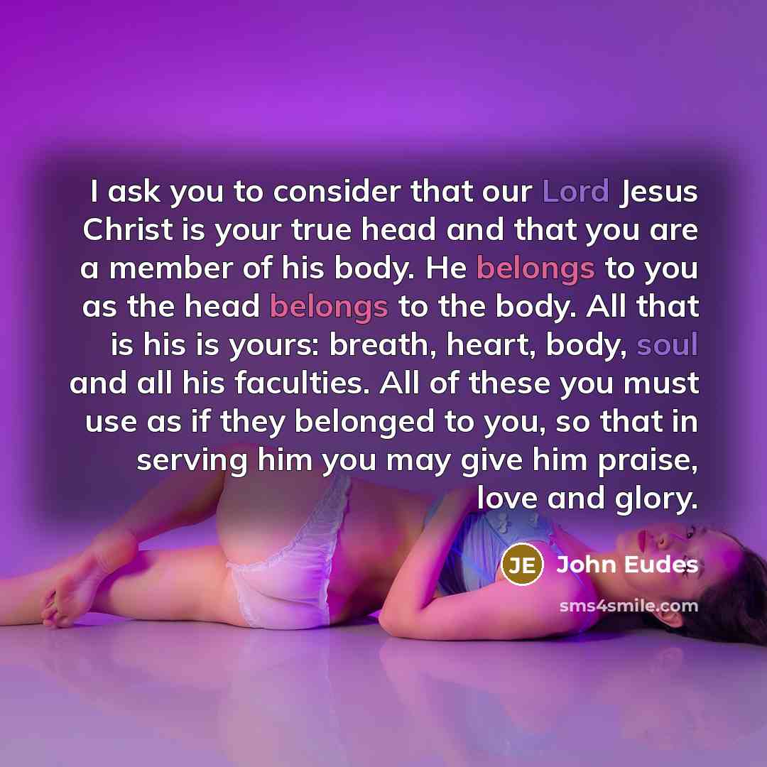 “I ask you to consider that our Lord Jesus Christ is your true head and that you are a member of his body. He belongs to you as the head belongs to the body. All that is his is yours: breath, heart, body, soul and all his faculties. All of these you must use as if they belonged to you, so that in…” quote by John Eudes
