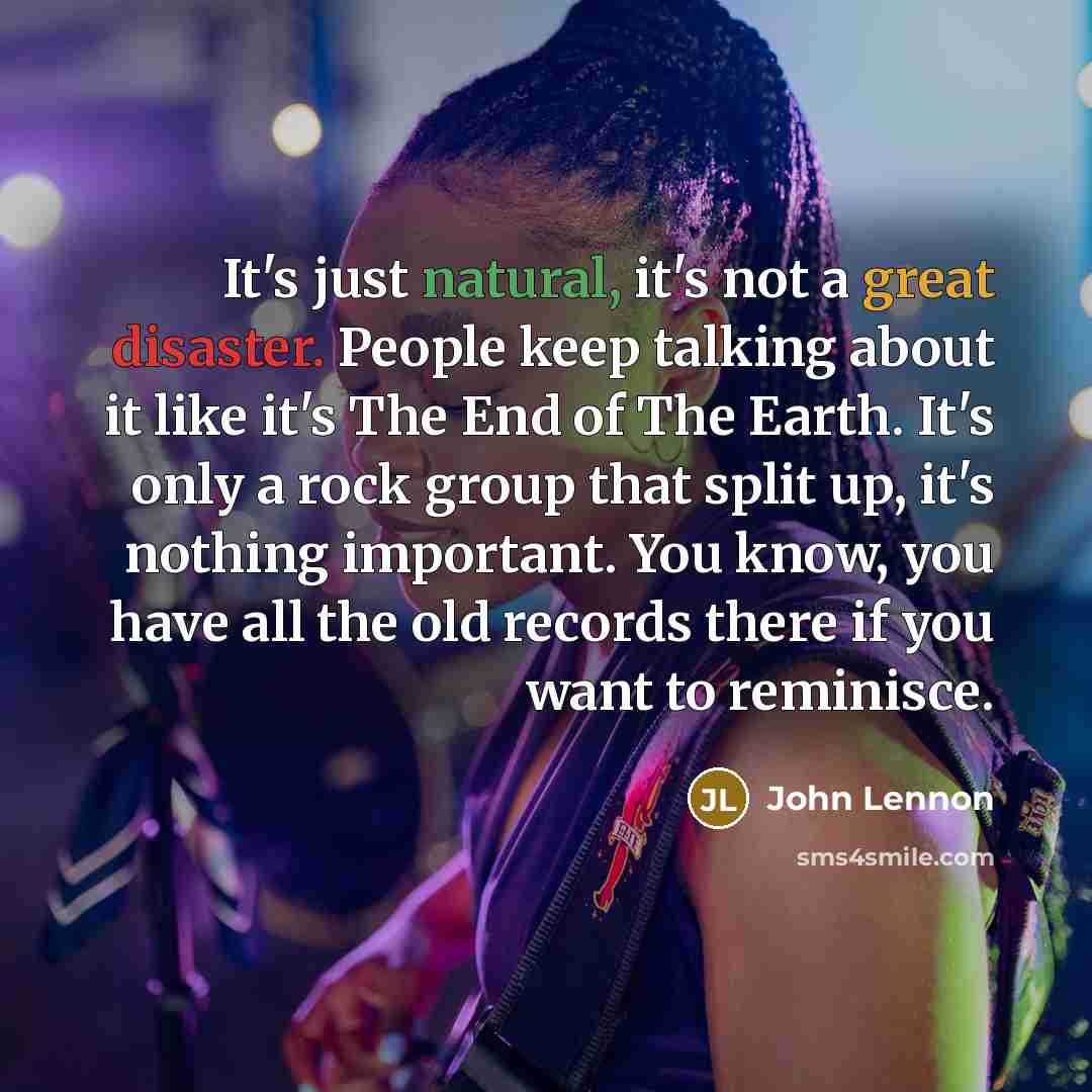 “It's just natural, it's not a great disaster. People keep talking about it like it's The End of The Earth. It's only a rock group that split up, it's nothing important. You know, you have all the old records there if you want to reminisce.” quote by John Lennon