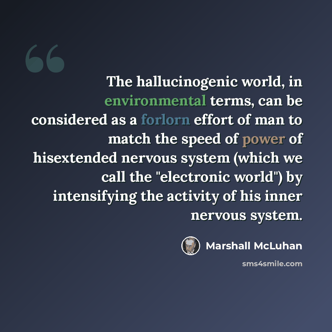 “The hallucinogenic world, in environmental terms, can be considered as a forlorn effort of man to match the speed of power of hisextended nervous system (which we call the "electronic world") by intensifying the activity of his inner nervous system.” quote by Marshall McLuhan