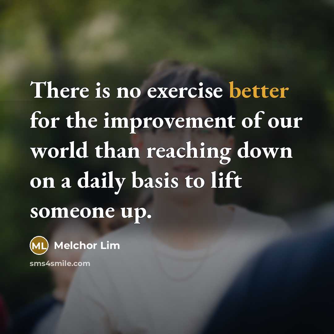 “There is no exercise better for the improvement of our world than reaching down on a daily basis to lift someone up.” quote by Melchor Lim