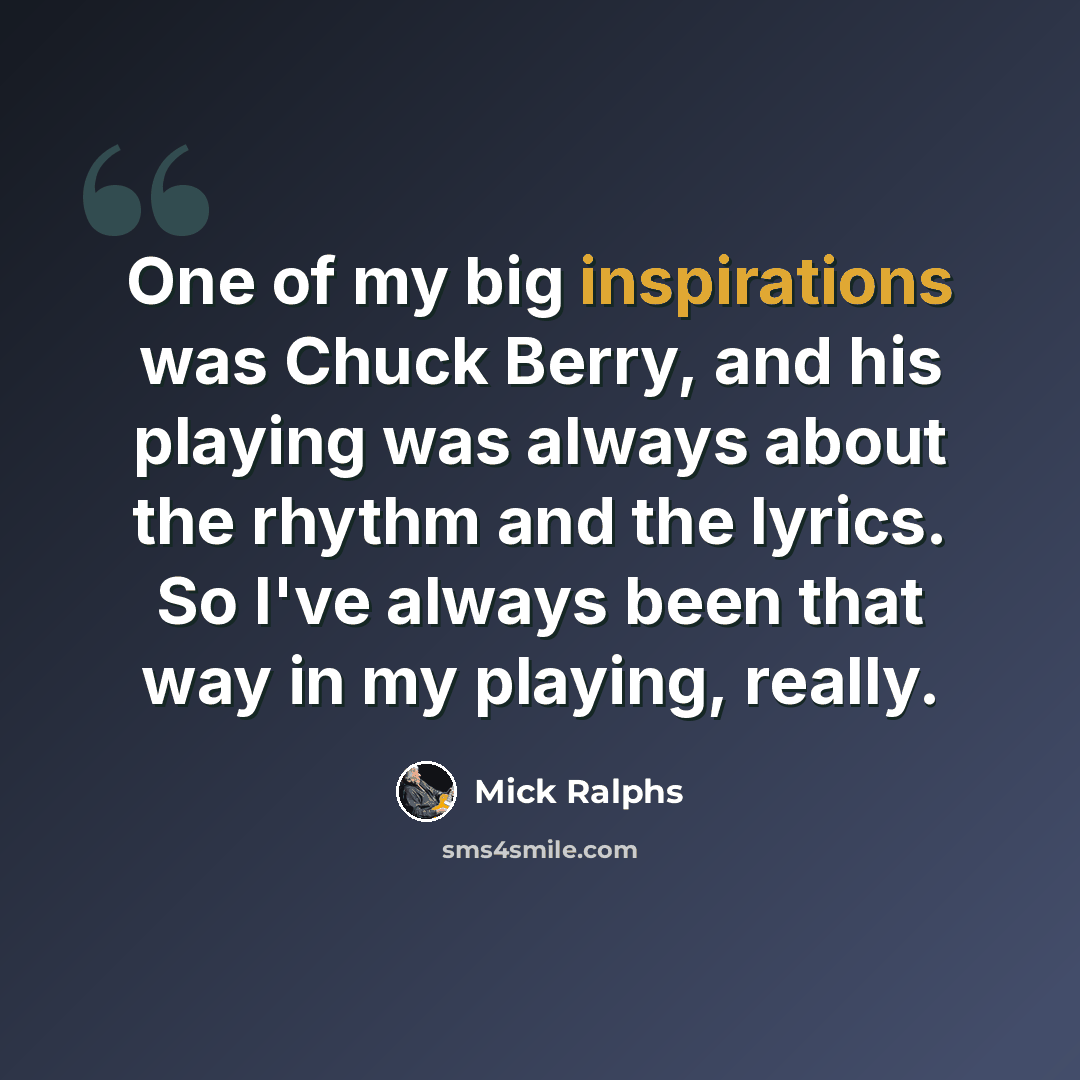 “One of my big inspirations was Chuck Berry, and his playing was always about the rhythm and the lyrics. So I've always been that way in my playing, really.” quote by Mick Ralphs