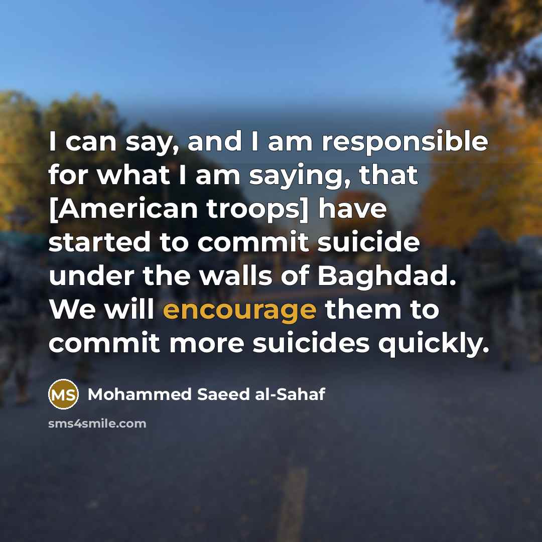 “I can say, and I am responsible for what I am saying, that [American troops] have started to commit suicide under the walls of Baghdad. We will encourage them to commit more suicides quickly.” quote by Mohammed Saeed al-Sahaf