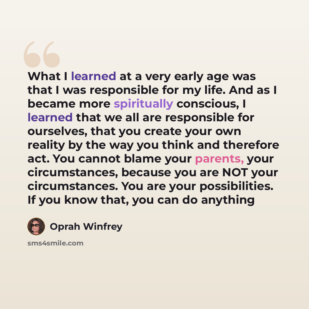 “What I learned at a very early age was that I was responsible for my life. And as I became more spiritually conscious, I learned that we all are responsible for ourselves, that you create your own reality by the way you think and therefore act. You cannot blame your parents, your circumstances…” quote by Oprah Winfrey