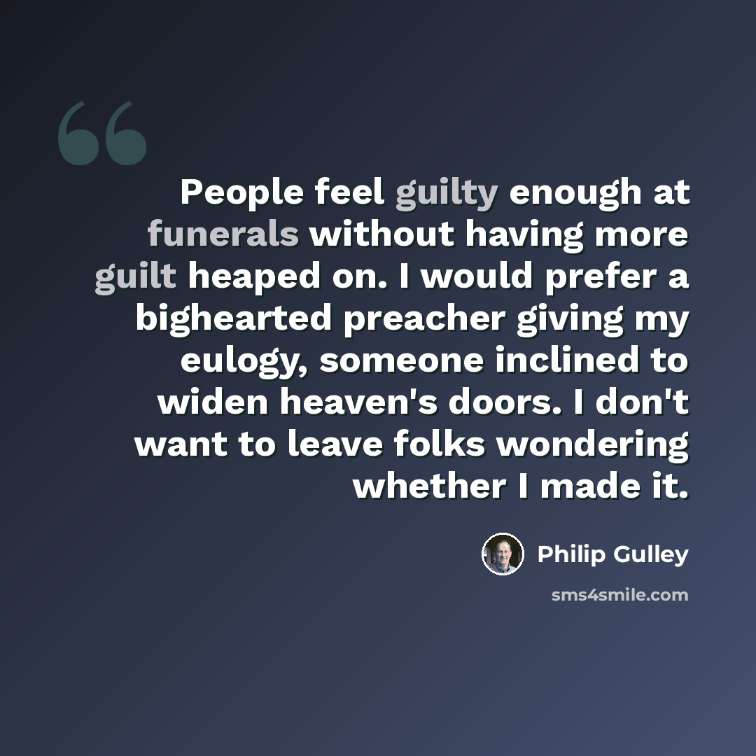 “People feel guilty enough at funerals without having more guilt heaped on. I would prefer a bighearted preacher giving my eulogy, someone inclined to widen heaven's doors. I don't want to leave folks wondering whether I made it.” quote by Philip Gulley