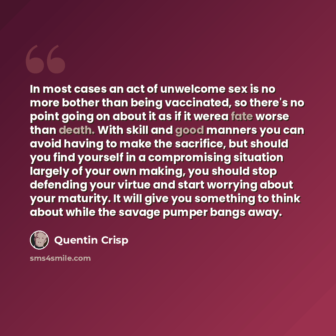 “In most cases an act of unwelcome sex is no more bother than being vaccinated, so there's no point going on about it as if it werea fate worse than death. With skill and good manners you can avoid having to make the sacrifice, but should you find yourself in a compromising situation largely of…” quote by Quentin Crisp