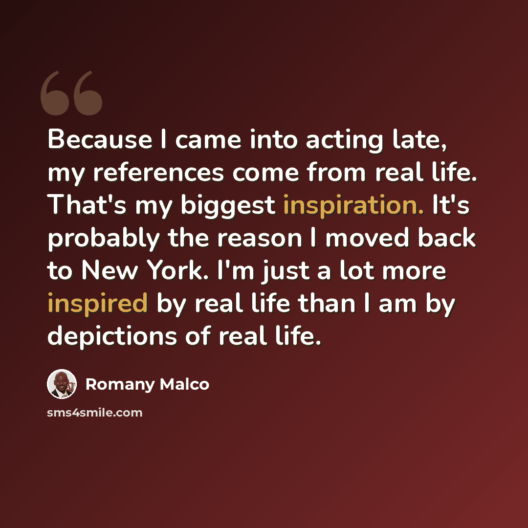 “Because I came into acting late, my references come from real life. That's my biggest inspiration. It's probably the reason I moved back to New York. I'm just a lot more inspired by real life than I am by depictions of real life.” quote by Romany Malco