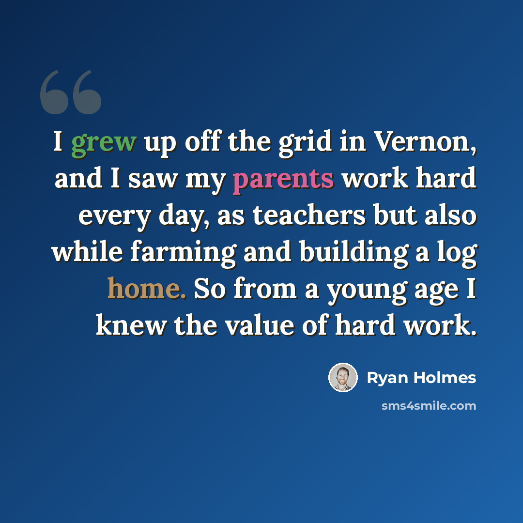 “I grew up off the grid in Vernon, and I saw my parents work hard every day, as teachers but also while farming and building a log home. So from a young age I knew the value of hard work.” quote by Ryan Holmes