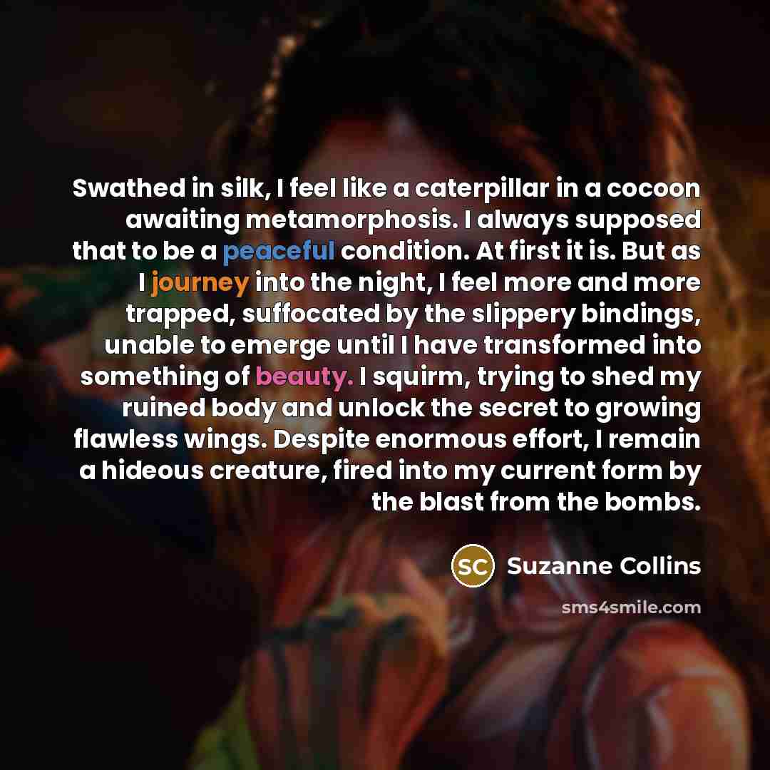 “Swathed in silk, I feel like a caterpillar in a cocoon awaiting metamorphosis. I always supposed that to be a peaceful condition. At first it is. But as I journey into the night, I feel more and more trapped, suffocated by the slippery bindings, unable to emerge until I have transformed into…” quote by Suzanne Collins