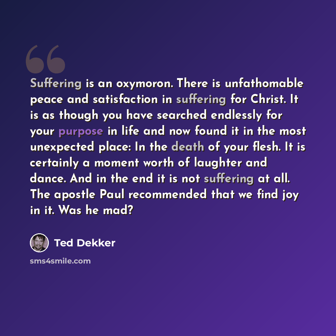 “Suffering is an oxymoron. There is unfathomable peace and satisfaction in suffering for Christ. It is as though you have searched endlessly for your purpose in life and now found it in the most unexpected place: In the death of your flesh. It is certainly a moment worth of laughter and dance. And…” quote by Ted Dekker