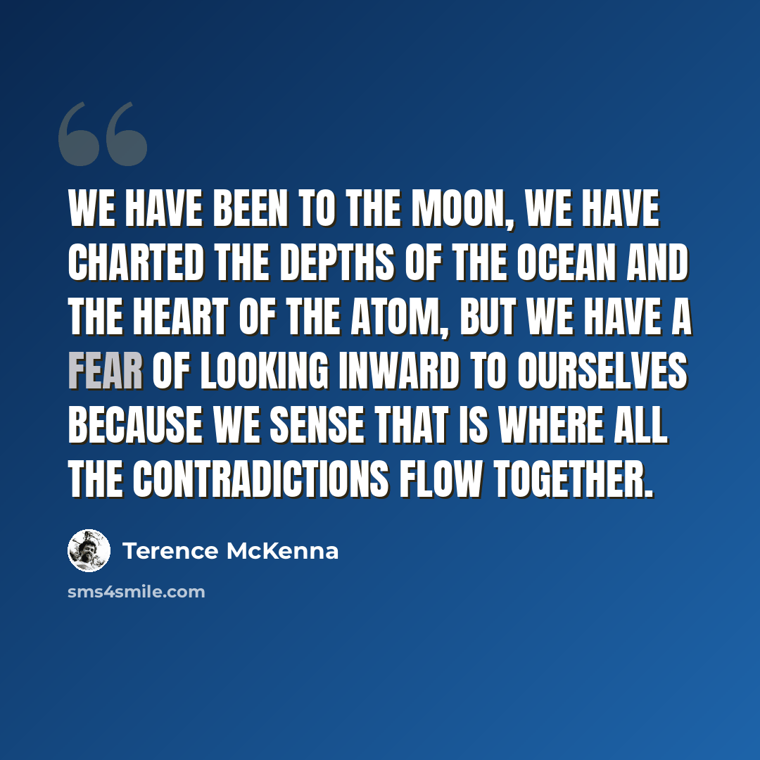 “We have been to the moon, we have charted the depths of the ocean and the heart of the atom, but we have a fear of looking inward to ourselves because we sense that is where all the contradictions flow together.” quote by Terence McKenna
