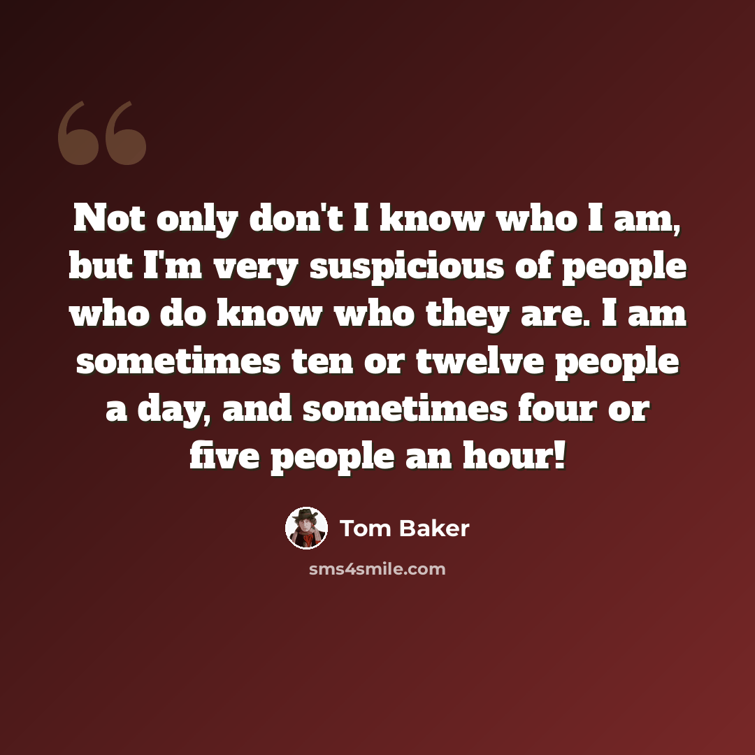 “Not only don't I know who I am, but I'm very suspicious of people who do know who they are. I am sometimes ten or twelve people a day, and sometimes four or five people an hour!” quote by Tom Baker