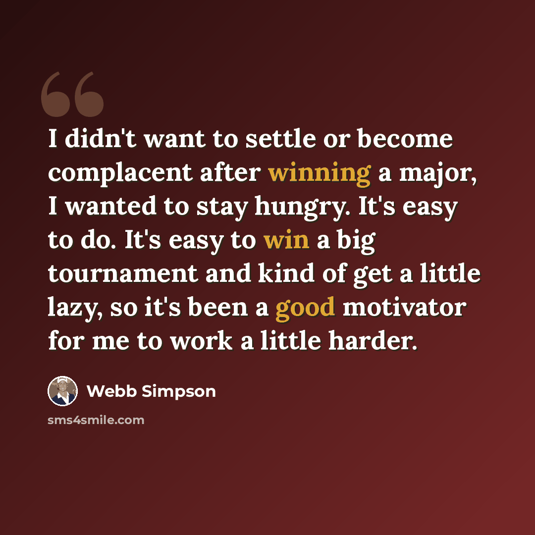 “I didn't want to settle or become complacent after winning a major, I wanted to stay hungry. It's easy to do. It's easy to win a big tournament and kind of get a little lazy, so it's been a good motivator for me to work a little harder.” quote by Webb Simpson