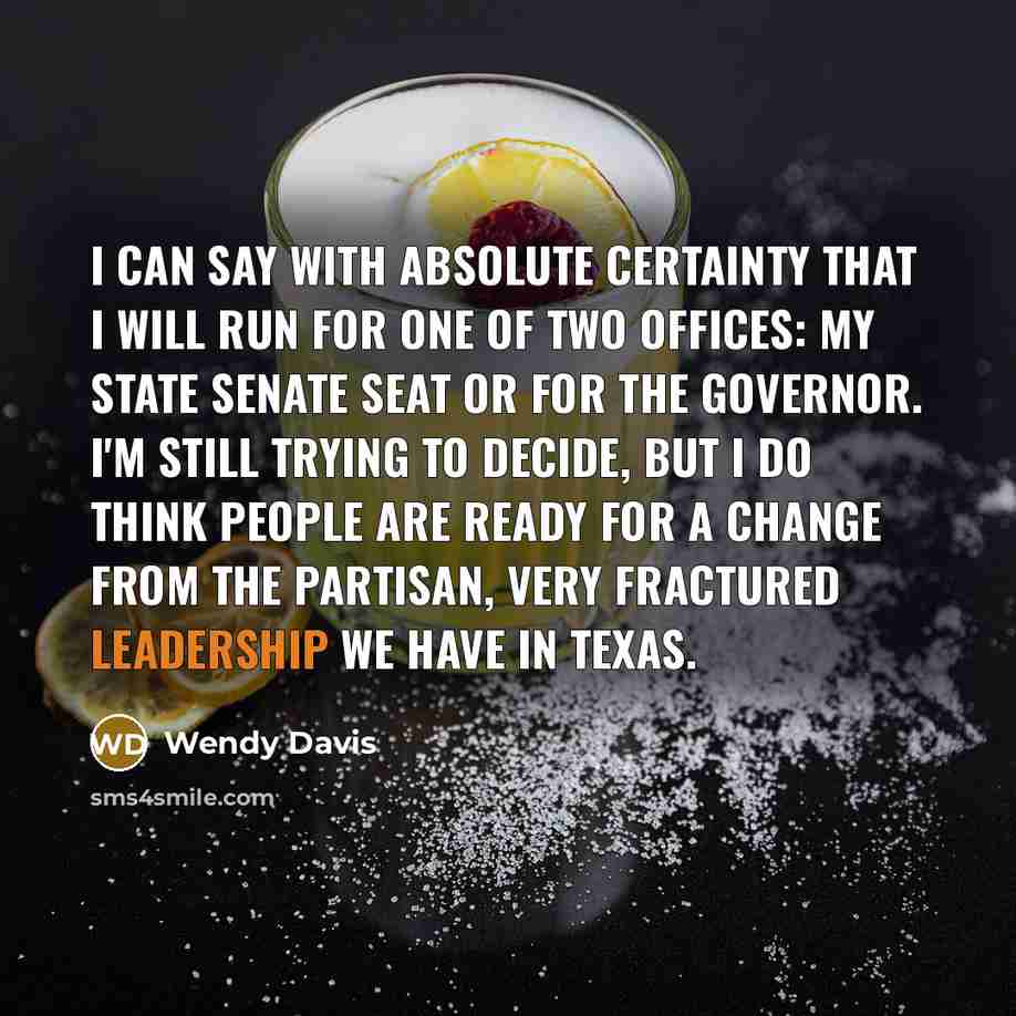 “I can say with absolute certainty that I will run for one of two offices: my state Senate seat or for the governor. I'm still trying to decide, but I do think people are ready for a change from the partisan, very fractured leadership we have in Texas.” quote by Wendy Davis