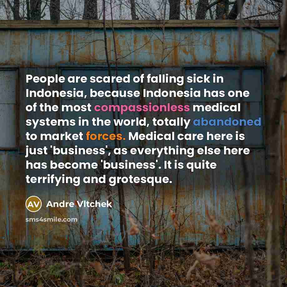 “People are scared of falling sick in Indonesia, because Indonesia has one of the most compassionless medical systems in the world, totally abandoned to market forces. Medical care here is just 'business', as everything else here has become 'business'. It is quite terrifying and grotesque.” quote by Andre Vltchek