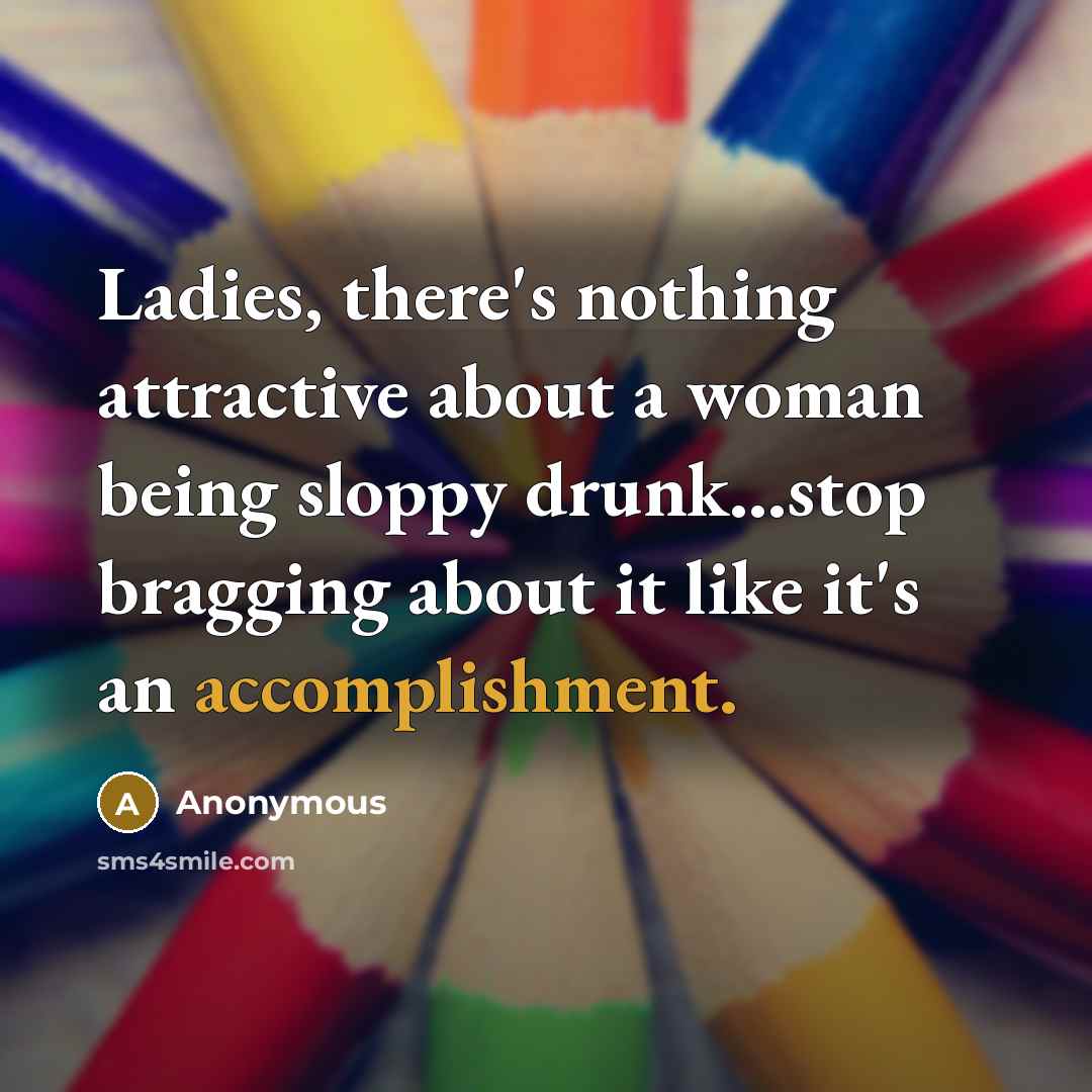 “Ladies, there's nothing attractive about a woman being sloppy drunk...stop bragging about it like it's an accomplishment.” quote by Anonymous