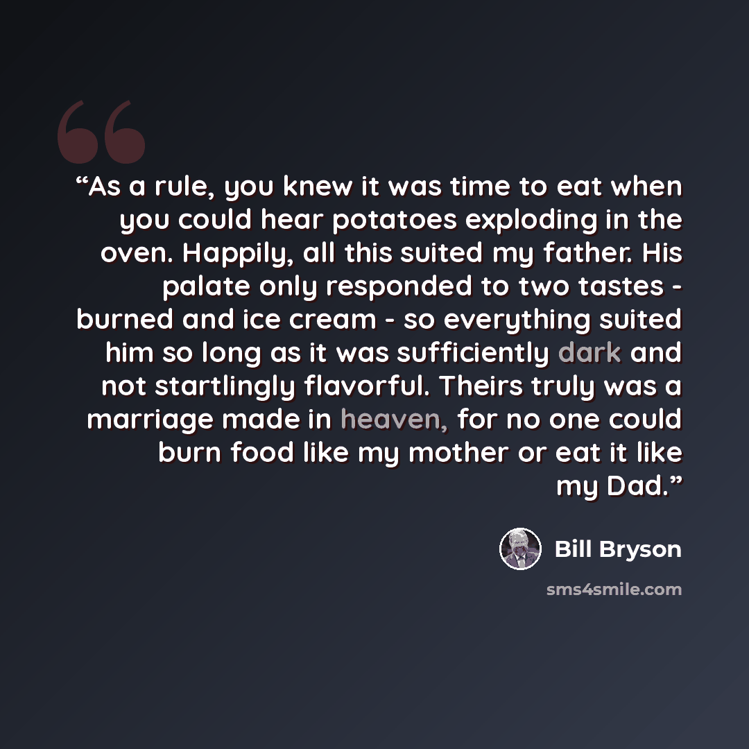 “As a rule, you knew it was time to eat when you could hear potatoes exploding in the oven. Happily, all this suited my father. His palate only responded to two tastes - burned and ice cream - so everything suited him so long as it was sufficiently dark and not startlingly flavorful. Theirs truly…” quote by Bill Bryson
