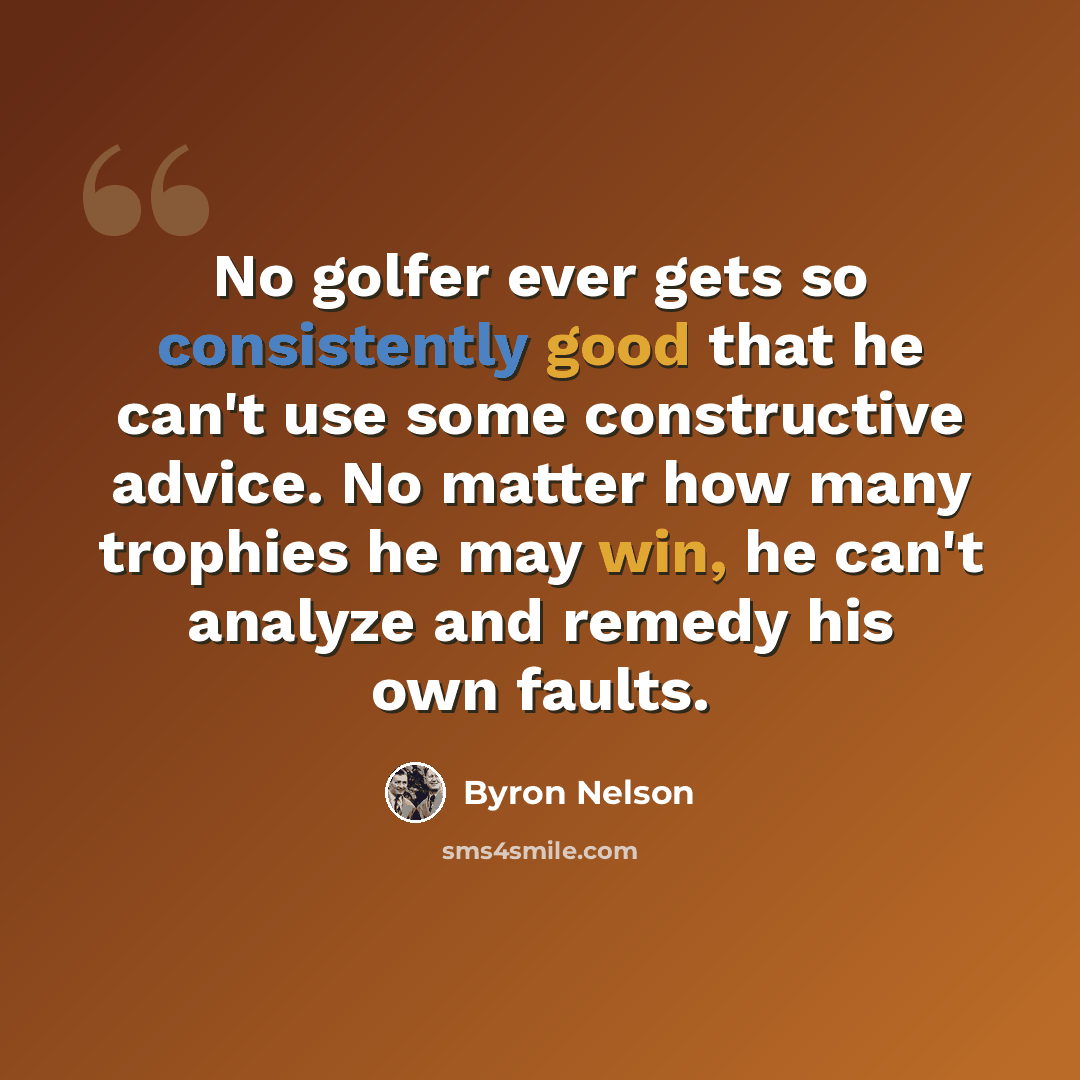 “No golfer ever gets so consistently good that he can't use some constructive advice. No matter how many trophies he may win, he can't analyze and remedy his own faults.” quote by Byron Nelson