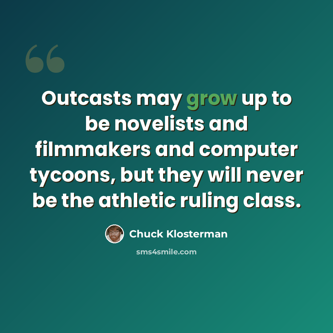 “Outcasts may grow up to be novelists and filmmakers and computer tycoons, but they will never be the athletic ruling class.” quote by Chuck Klosterman
