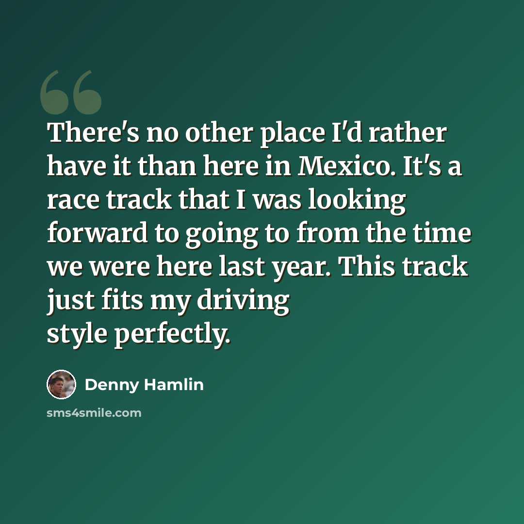 “There's no other place I'd rather have it than here in Mexico. It's a race track that I was looking forward to going to from the time we were here last year. This track just fits my driving style perfectly.” quote by Denny Hamlin
