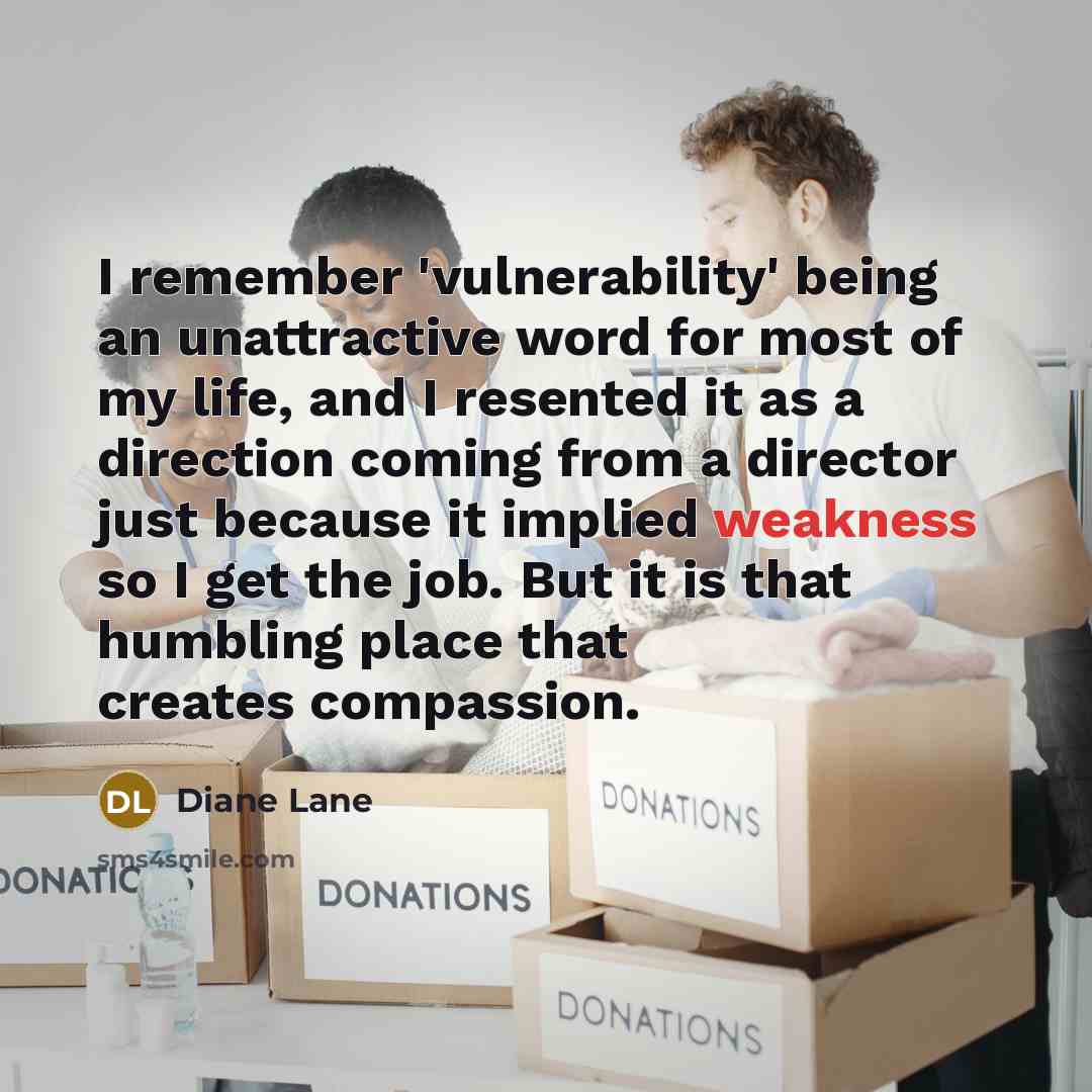 “I remember 'vulnerability' being an unattractive word for most of my life, and I resented it as a direction coming from a director just because it implied weakness so I get the job. But it is that humbling place that creates compassion.” quote by Diane Lane