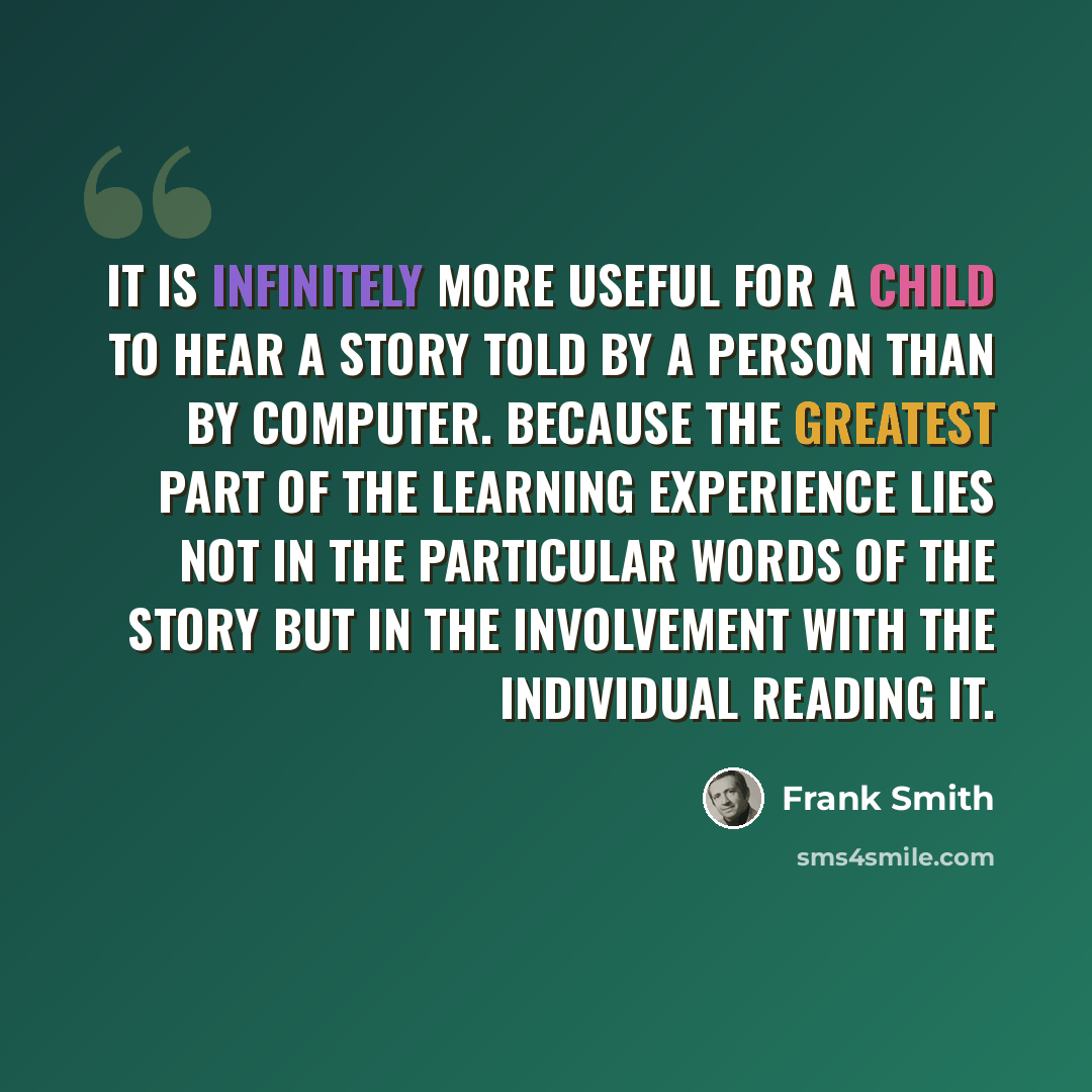 “It is infinitely more useful for a child to hear a story told by a person than by computer. Because the greatest part of the learning experience lies not in the particular words of the story but in the involvement with the individual reading it.” quote by Frank Smith