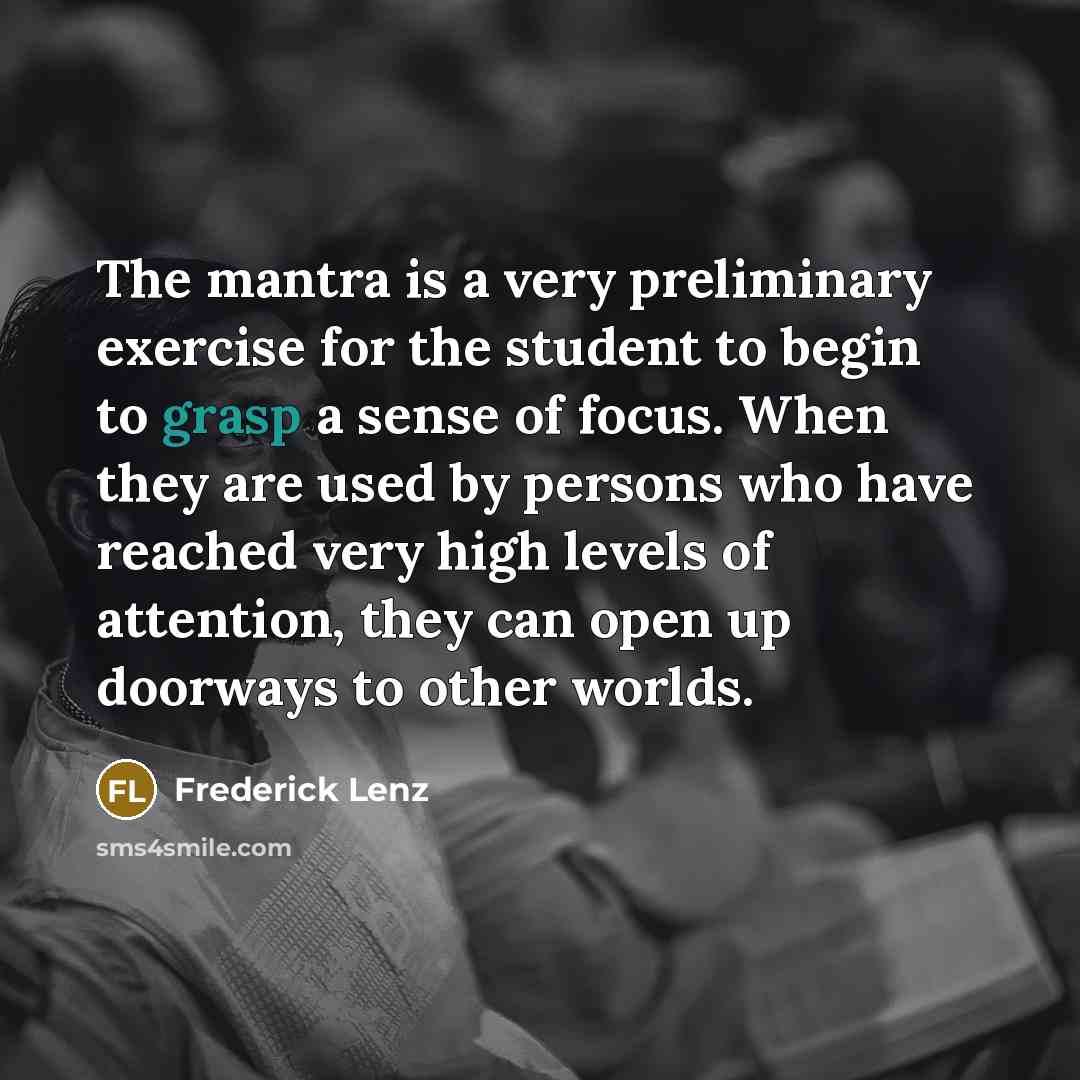 “The mantra is a very preliminary exercise for the student to begin to grasp a sense of focus. When they are used by persons who have reached very high levels of attention, they can open up doorways to other worlds.” quote by Frederick Lenz