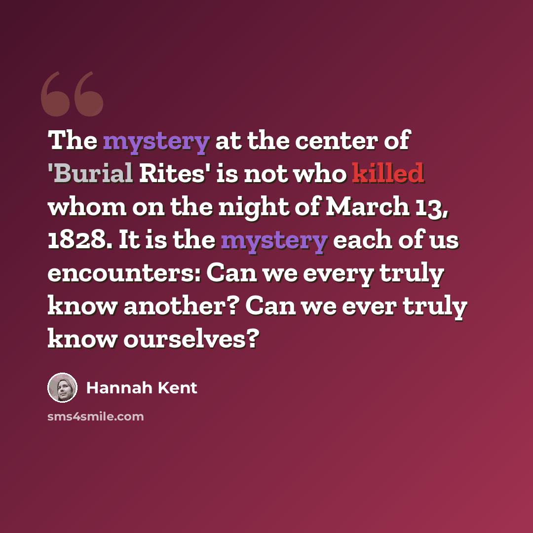 “The mystery at the center of 'Burial Rites' is not who killed whom on the night of March 13, 1828. It is the mystery each of us encounters: Can we every truly know another? Can we ever truly know ourselves?” quote by Hannah Kent