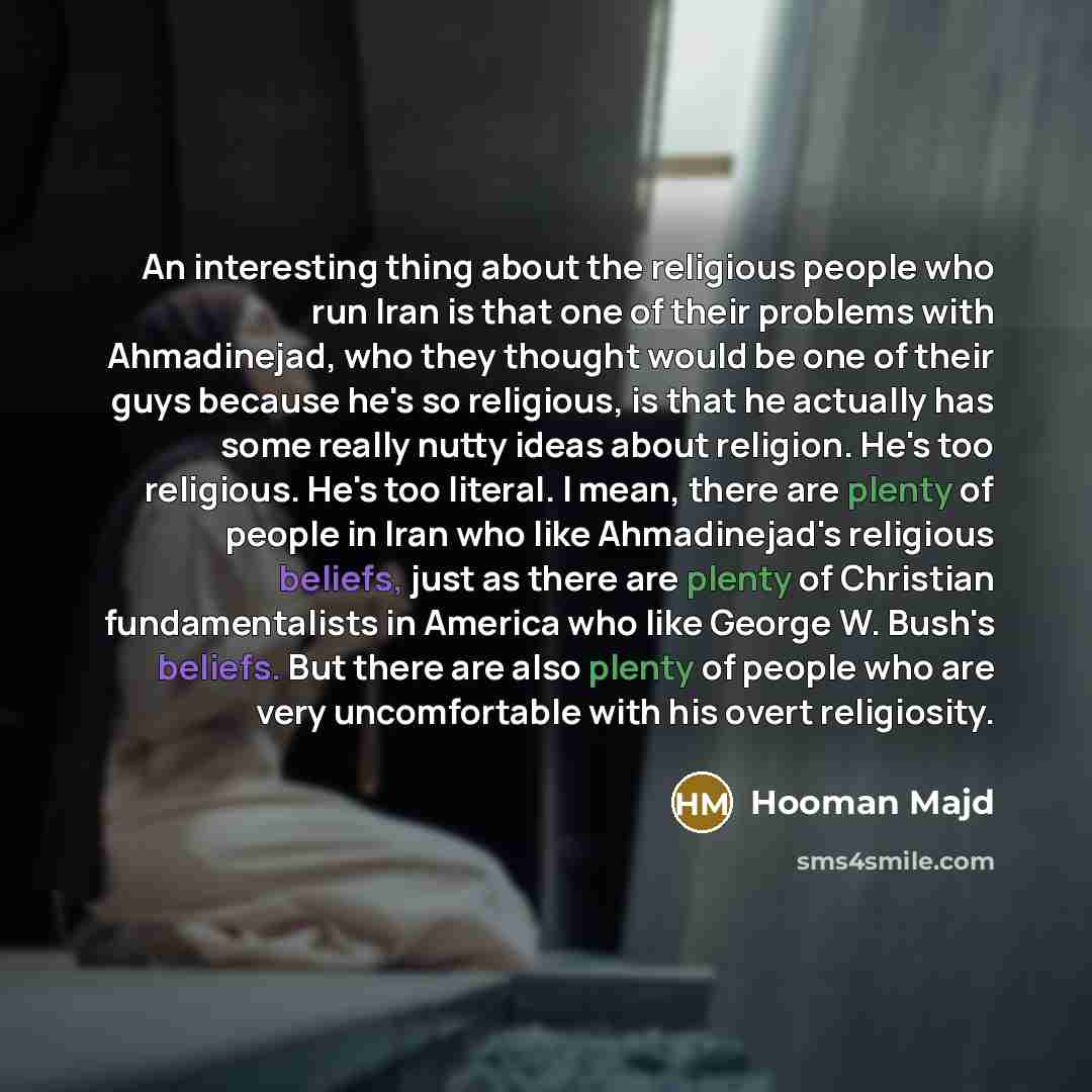 “An interesting thing about the religious people who run Iran is that one of their problems with Ahmadinejad, who they thought would be one of their guys because he's so religious, is that he actually has some really nutty ideas about religion. He's too religious. He's too literal. I mean, there…” quote by Hooman Majd