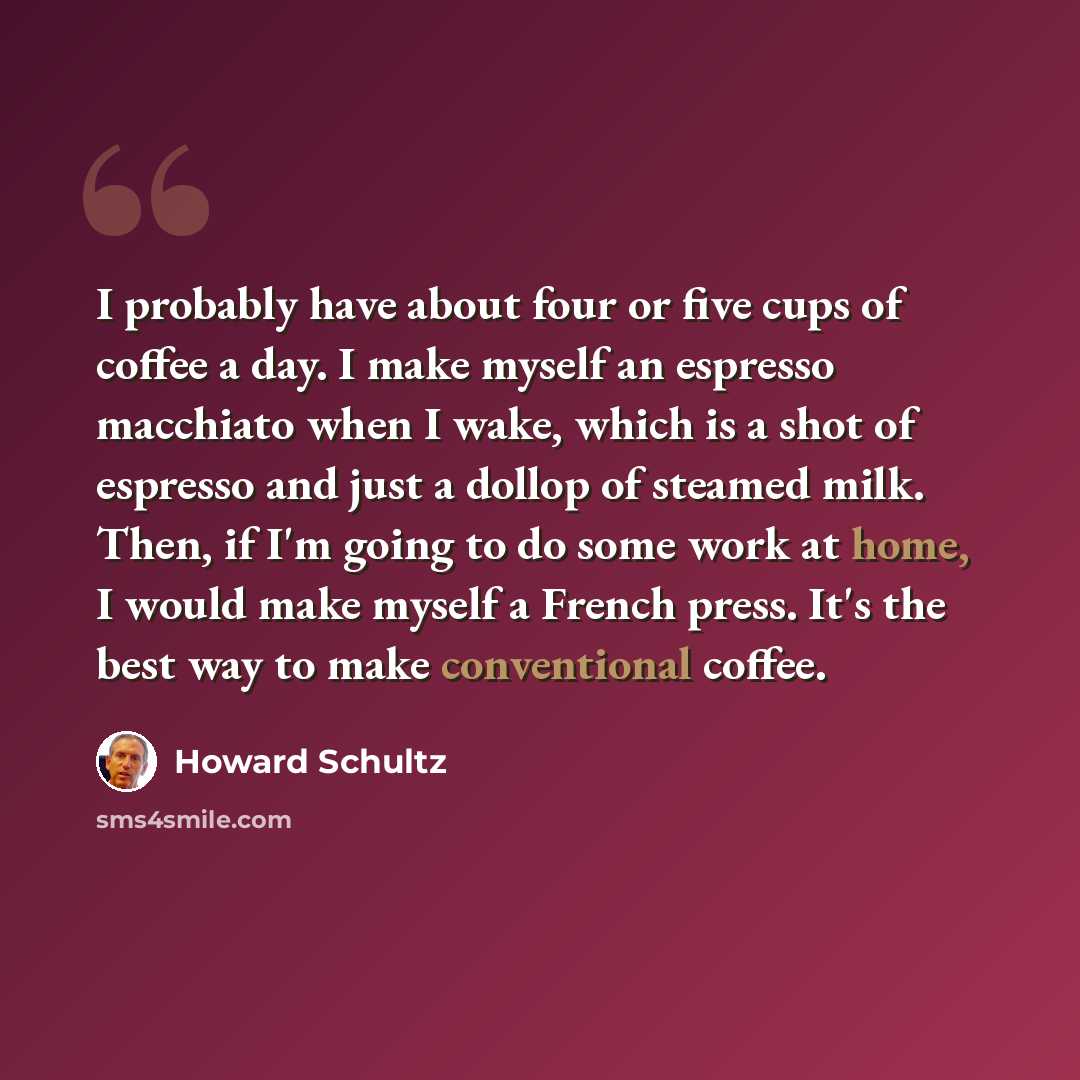 “I probably have about four or five cups of coffee a day. I make myself an espresso macchiato when I wake, which is a shot of espresso and just a dollop of steamed milk. Then, if I'm going to do some work at home, I would make myself a French press. It's the best way to make conventional coffee.” quote by Howard Schultz