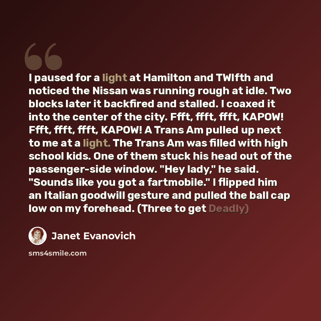 “I paused for a light at Hamilton and TWlfth and noticed the Nissan was running rough at idle. Two blocks later it backfired and stalled. I coaxed it into the center of the city. Ffft, ffft, ffft, KAPOW! Ffft, ffft, ffft, KAPOW! A Trans Am pulled up next to me at a light. The Trans Am was filled…” quote by Janet Evanovich