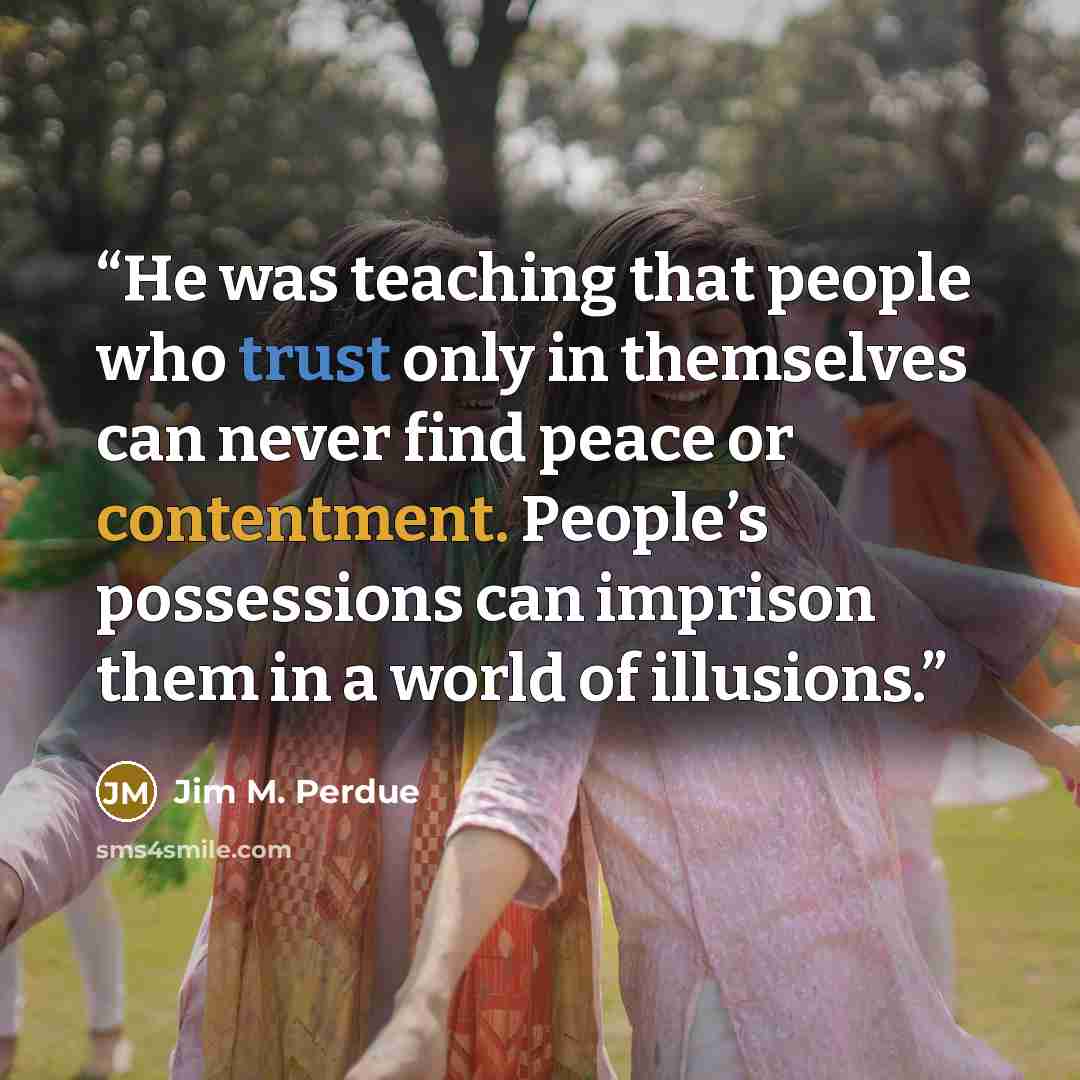“He was teaching that people who trust only in themselves can never find peace or contentment. People’s possessions can imprison them in a world of illusions.” quote by Jim M. Perdue