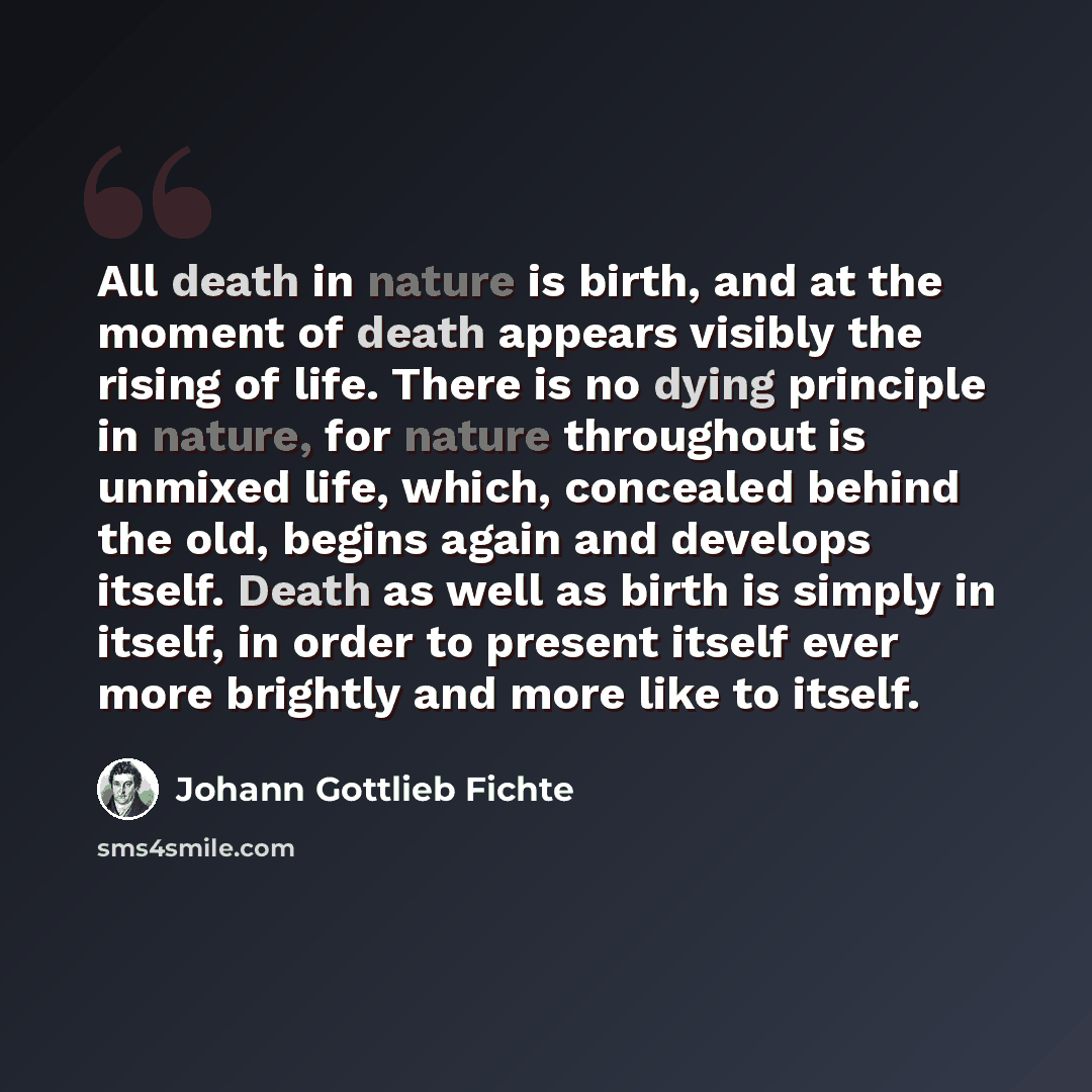 “All death in nature is birth, and at the moment of death appears visibly the rising of life. There is no dying principle in nature, for nature throughout is unmixed life, which, concealed behind the old, begins again and develops itself. Death as well as birth is simply in itself, in order to…” quote by Johann Gottlieb Fichte